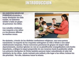 INTRODUCCION
EN NUESTRO DESEO DE
PREDICAR al mundo y
hacer discípulos de cada
nación, no debemos
olvidar a todo un grupo
de personas: los niños.
Los estudios cristianos
con respecto a los niños
y a los jóvenes difieren
en muchas cosas.
No obstante, a través de las distintas confesiones religiosas, una cosa parece
consistente: la mayoría de los creyentes entregaron su vida a Cristo a una edad
relativamente temprana. Pocos conversos provienen de grupos de mayor edad.
Aparentemente, muchas iglesias no ven en su planificación evangelizadora este hecho
importante, y dirigen la mayor proporción de sus recursos hacia la población adulta.
Los primeros discípulos de Cristo también parecen haber subestimado el valor del
ministerio de los niños. Jesús rechazó esta actitud y dio lugar a los niños; incluso les
dio prioridad. Por ello, debemos hacer lo mismo.
 