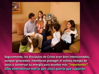 Seguramente, los discípulos de Cristo eran bien intencionados,
aunque ignorantes. Intentaron proteger el valioso tiempo de
Jesús y conservar su energía para asuntos más “importantes”.
Ellos entendieron mal lo que Jesús quería que supieran.
 