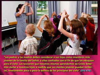 “Los padres y las madres deben considerar a sus hijos como miembros más
jóvenes de la familia del Señor, a ellos confiados con el fin de que los eduquen
para el cielo. Las lecciones que nosotros mismos aprendemos de Cristo debe-
mos darlas a nuestros hijos a medida que sus mentes jóvenes puedan recibir-
las, revelándoles poco a poco la belleza de los principios del cielo” (DTG 474).
 