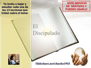 El
Discipulado
ESTE SERVICIO
ES GRATUITO Y
PUEDES USARLO
Te invito a bajar y
estudiar cada una de
las 13 lecciones que
tratan sobre el tema:
Slideshare.net/chucho1943
 