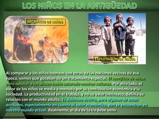SACRIFICIO DE NIÑOS
EXPLOTACIÓN DE NIÑOS
Al comparar a los niños hebreos con otros de las naciones vecinas de esa
época, vemos que gozaban de un tratamiento especial. El sacrificio de niños
para aplacar a los dioses había saturado muchas culturas. Por otro lado, el
valor de los niños se medía a menudo por su contribución económica a la
sociedad. La productividad en el trabajo, y no su valor intrínseco, definía su
relación con el mundo adulto. Es doloroso decirlo, pero algunas de estas
actitudes, especialmente en cuanto al valor económico, aun se encuentran en
nuestro mundo actual. Realmente, el día de la ira debe venir.
 