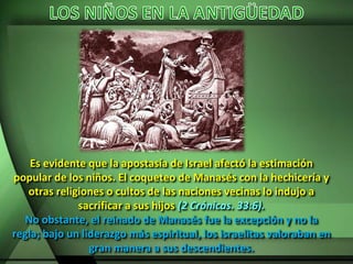 Es evidente que la apostasía de Israel afectó la estimación
popular de los niños. El coqueteo de Manasés con la hechicería y
otras religiones o cultos de las naciones vecinas lo indujo a
sacrificar a sus hijos (2 Crónicas. 33:6).
No obstante, el reinado de Manasés fue la excepción y no la
regla; bajo un liderazgo más espiritual, los israelitas valoraban en
gran manera a sus descendientes.
 