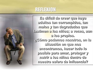 REFLEXION
Es difícil de creer que haya
adultos tan corrompidos, tan
malos y tan degradados que
lastimen a los niños; a veces, aun
a los propios.
¿Cómo podemos nosotros, en la
situación en que nos
encontramos, hacer todo lo
posible para amar, proteger y
nutrir a los niños dentro de
nuestra esfera de influencia?
 