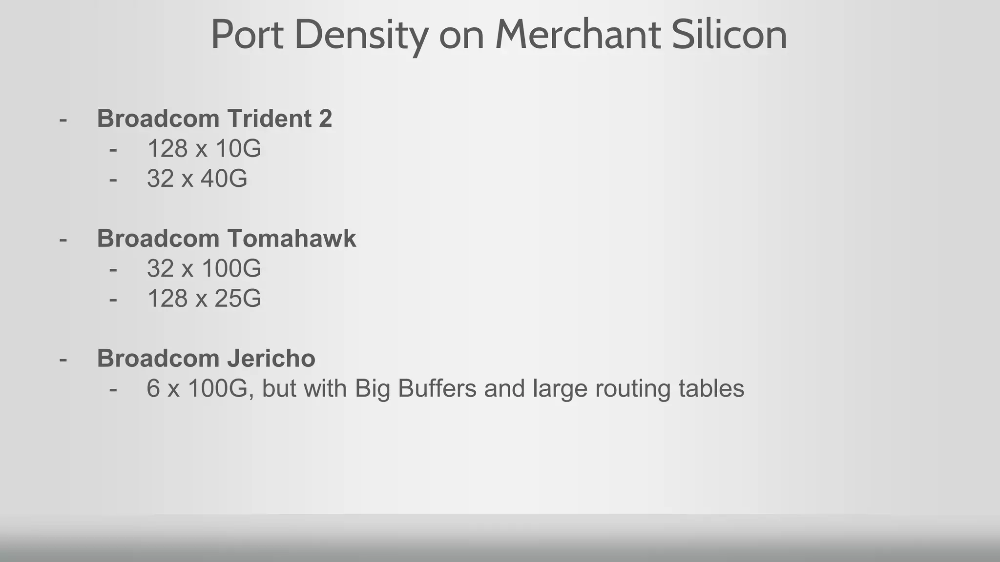 Port Density on Merchant Silicon
- Broadcom Trident 2
- 128 x 10G
- 32 x 40G
- Broadcom Tomahawk
- 32 x 100G
- 128 x 25G
- Broadcom Jericho
- 6 x 100G, but with Big Buffers and large routing tables
 