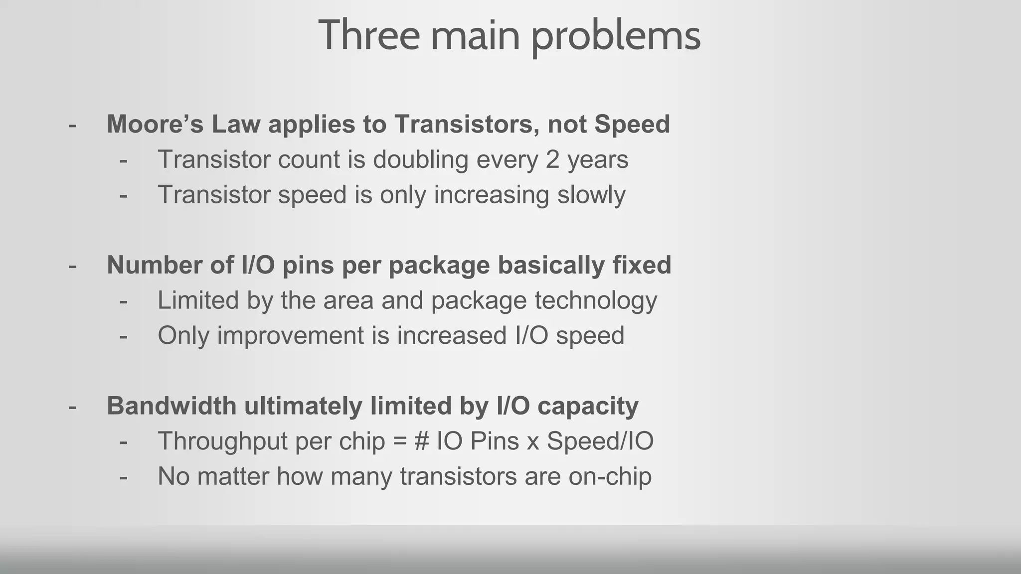 Three main problems
- Moore’s Law applies to Transistors, not Speed
- Transistor count is doubling every 2 years
- Transistor speed is only increasing slowly
- Number of I/O pins per package basically fixed
- Limited by the area and package technology
- Only improvement is increased I/O speed
- Bandwidth ultimately limited by I/O capacity
- Throughput per chip = # IO Pins x Speed/IO
- No matter how many transistors are on-chip
 
