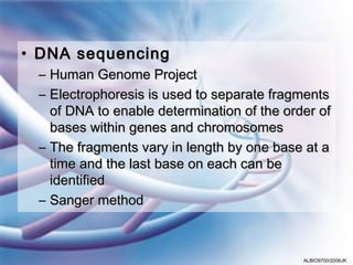 • DNA sequencing
 – Human Genome Project
 – Electrophoresis is used to separate fragments
   of DNA to enable determination of the order of
   bases within genes and chromosomes
 – The fragments vary in length by one base at a
   time and the last base on each can be
   identified
 – Sanger method



                                            ALBIO9700/2006JK
 