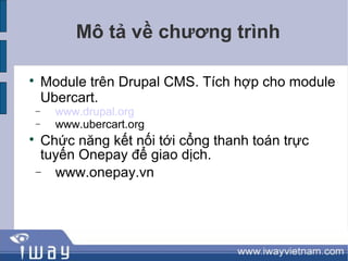 Mô tả về chương trình


    Module trên Drupal CMS. Tích hợp cho module
    Ubercart.
−     www.drupal.org
−     www.ubercart.org

 Chức năng kết nối tới cổng thanh toán trực
 tuyến Onepay để giao dịch.
− www.onepay.vn
 