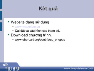 Kết quả


    Website đang sử dụng
    −   www.vntourism.vn
    −   Cài đặt và cấu hình các tham số.

    Download chương trình.
    −   www.ubercart.org/contrib/uc_onepay
 
