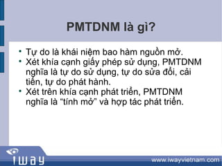 PMTDNM là gì?

    Tự do là khái niệm bao hàm nguồn mở.

    Xét khía cạnh giấy phép sử dụng, PMTDNM
    nghĩa là tự do sử dụng, tự do sửa đổi, cải
    tiến, tự do phát hành.

    Xét trên khía cạnh phát triển, PMTDNM
    nghĩa là “tính mở” và hợp tác phát triển.
 