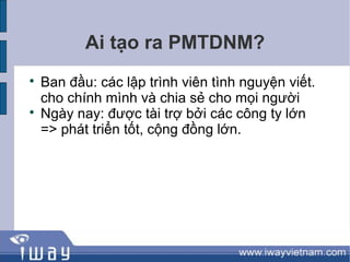 Ai tạo ra PMTDNM?

    Ban đầu: các lập trình viên tình nguyện viết.
    cho chính mình và chia sẻ cho mọi người

    Ngày nay: được tài trợ bởi các công ty lớn
    => phát triển tốt, cộng đồng lớn.
 