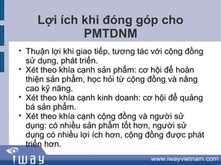 Lợi ích khi đóng góp cho
               PMTDNM

    Thuận lợi khi giao tiếp, tương tác với cộng đồng
    sử dụng, phát triển.

    Xét theo khía cạnh sản phẩm: cơ hội để hoàn
    thiện sản phẩm, học hỏi từ cộng đồng và nâng
    cao kỹ năng.

    Xét theo khía cạnh kinh doanh: cơ hội để quảng
    bá sản phẩm.

    Xét theo khía cạnh cộng đồng và người sử
    dụng: có nhiều sản phẩm tốt hơn, người sử
    dụng có nhiều lợi ích hơn, cộng đồng được phát
    triển hơn.
 