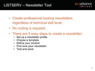 LISTSERV – Newsletter Tool Create professional looking newsletters regardless of technical skill level.  No coding is required.  There are 5 easy steps to create a newsletter: Set up a newsletter profile. Choose a template.  Define your content. Fine tune your newsletter. Test and send. 
