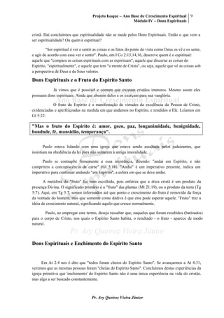 Projeto Isaque – Ano Base de Crescimento Espiritual
Módulo IV – Dons Espirituais
9
Pr. Ary Queiroz Vieira Júnior
cristã. Daí concluirmos que espiritualidade não se mede pelos Dons Espirituais. Então o que vem a
ser espiritualidade? Ou quem é espiritual?
"Ser espiritual é ver e sentir as coisas e os fatos do ponto de vista como Deus os vê e os sente,
e agir de acordo com esse ver e sentir". Paulo, em I Co 2:13,14,16, descreve quem é o espiritual:
aquele que "compara as coisas espirituais com as espirituais", aquele que discerne as coisas do
Espírito, "espiritualmente", e aquele que tem "a mente de Cristo", ou seja, aquele que vê as coisas sob
a perspectiva de Deus e de Seus valores.
Dons Espirituais e o Fruto do Espírito Santo
Já vimos que é possível e comum que existam cristãos imaturos. Mesmo assim eles
possuem dons espirituais. Ainda que abusem deles e os exerçam para sua vanglória.
O fruto do Espírito é a manifestação de virtudes da excelência da Pessoa de Cristo,
evidenciadas e aperfeiçoadas na medida em que andamos no Espírito, e rendidos a Ele. Leiamos em
Gl 5:22:
"Mas o fruto do Espírito é: amor, gozo, paz, longanimidade, benignidade,
bondade, fé, mansidão, temperança".
Paulo estava lidando com uma igreja que estava sendo assaltada pelos judaizantes, que
insistiam na obediência da lei para não voltarem à antiga imoralidade.
Paulo se contrapõe firmemente a essa insistência, dizendo: "andai em Espírito, e não
cumprireis a concupiscência da carne" (Gl 5:16). "Andai" é um imperativo presente, indica um
imperativo para continuar andando "em Espírito", a esfera em que se deve andar.
A metáfora do "fruto" foi bem escolhida, pois enfatiza que a ética cristã é um produto da
presença Divina. O significado primário é o "fruto" das plantas (Mt 21:19), ou o produto da terra (Tg
5:7). Aqui, em Tg 5:7, somos informados até que ponto o crescimento do fruto é removido da força
da vontade do homem, mas que somente como dádiva é que este pode esperar aquele. "Fruto" traz a
idéia de crescimento natural, significando aquilo que cresce normalmente.
Paulo, ao empregar este termo, deseja ressaltar que, naqueles que foram recebidos (batizados)
para o corpo de Cristo, nos quais o Espírito Santo habita, o resultado - o fruto - aparece de modo
natural.
Dons Espirituais e Enchimento do Espírito Santo
Em At 2:4 nos é dito que "todos foram cheios do Espírito Santo". Se avançarmos a At 4:31,
veremos que as mesmas pessoas foram "cheias do Espírito Santo". Concluímos destas experiências da
igreja primitiva que 'enchimento' do Espírito Santo não é uma única experiência na vida do cristão,
mas algo a ser buscado constantemente.
 