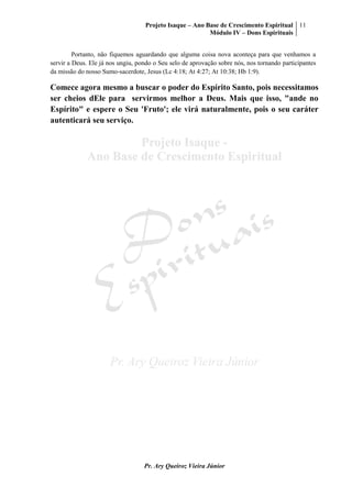 Projeto Isaque – Ano Base de Crescimento Espiritual
Módulo IV – Dons Espirituais
11
Pr. Ary Queiroz Vieira Júnior
Portanto, não fiquemos aguardando que alguma coisa nova aconteça para que venhamos a
servir a Deus. Ele já nos ungiu, pondo o Seu selo de aprovação sobre nós, nos tornando participantes
da missão do nosso Sumo-sacerdote, Jesus (Lc 4:18; At 4:27; At 10:38; Hb 1:9).
Comece agora mesmo a buscar o poder do Espírito Santo, pois necessitamos
ser cheios dEle para servirmos melhor a Deus. Mais que isso, "ande no
Espírito" e espere o Seu 'Fruto'; ele virá naturalmente, pois o seu caráter
autenticará seu serviço.
 