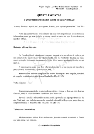 Projeto Isaque – Ano Base de Crescimento Espiritual
Módulo IV – Dons Espirituais
12
Pr. Ary Queiroz Vieira Júnior
QUARTO ENCONTRO
O QUE PRECISAMOS SABER SOBRE DONS ESPIRITUAIS
"Acerca dos dons espirituais, não quero, irmãos, que sejais ignorantes" I Co 12:1
Antes de adentrarmos no conhecimento de cada dom em particular, necessitamos de
informações gerais que nos ajudarão a vermos a matéria como um todo de acordo com a
realidade bíblica.
Os dons e a Graça Soberana
Os Dons Espirituais não são uma conquista humana, nem o resultado de esforços, de
um caráter cristão desenvolvido ou espiritualidade. Eles são resultantes da graça de Deus,
aquela perfeição Divina que faz com que o Senhor dê ao homem aquilo que ele não merece
receber.
A palavra grega usual para dom (charismaton), deriva-se da mesma raiz da palavra
graça (charis), o que salienta a gratuidade do dom.
Sabendo disto, nenhum dom poderá ser motivo de vanglória para ninguém, nem fará
de ninguém objeto de admiração desequilibrada (Rm 12:6; Ef 4:7).
Todos têm dons
Exatamente porque todos os salvos são sacerdotes e porque os dons são obra da graça
soberana, todos os salvos têm Dons Espirituais, pelo menos um.
Se você é cristão e não conhece os seus Dons Espirituais, não é porque Deus não lhe
deu. Você pode estar inclusive os usando, mas ainda não os identificou como sendo dons, ou
simplesmente não os descobriu (I Pe 4:10; I Co 12:7; Ef 4:7).
Todo crente é um ministro
Mesmo correndo o risco de ser redundante, pretendo ressaltar novamente o fato de
que todo crente é um ministro.
 