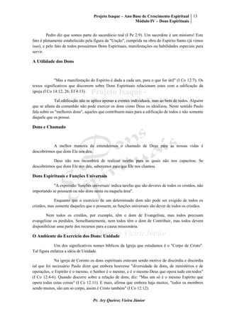 Projeto Isaque – Ano Base de Crescimento Espiritual
Módulo IV – Dons Espirituais
13
Pr. Ary Queiroz Vieira Júnior
Pedro diz que somos parte do sacerdócio real (I Pe 2:9). Um sacerdote é um ministro! Este
fato é plenamente estabelecido pela figura da "Unção", cumprida na obra do Espírito Santo (já vimos
isso), e pelo fato de todos possuirmos Dons Espirituais, manifestações ou habilidades especiais para
servir.
A Utilidade dos Dons
"Mas a manifestação do Espírito é dada a cada um, para o que for útil" (I Co 12:7). Os
textos significativos que discorrem sobre Dons Espirituais relacionam estes com a edificação da
igreja (I Co 14:12, 26; Ef 4:13).
Tal edificação não se aplica apenas a crentes individuais, mas ao bem de todos. Alguém
que se afasta da comunhão não pode exercer os dons como Deus os idealizou. Neste sentido Paulo
fala sobre os "melhores dons", aqueles que contribuem mais para a edificação de todos e não somente
daquele que os possui.
Dons e Chamado
A melhor maneira de entendermos o chamado de Deus para as nossas vidas é
descobrirmos que dons Ele nos deu.
Deus não nos incumbirá de realizar tarefas para as quais não nos capacitou. Se
descobrirmos que dons Ele nos deu, saberemos para que Ele nos chamou.
Dons Espirituais e Funções Universais
"A expressão 'funções universais' indica tarefas que são deveres de todos os cristãos, não
importando se possuem ou não dons nesta ou naquela área".
Enquanto que o exercício de um determinado dom não pode ser exigido de todos os
cristãos, mas somente daqueles que o possuem, as funções universais são dever de todos os cristãos.
Nem todos os cristãos, por exemplo, têm o dom de Evangelista, mas todos precisam
evangelizar os perdidos. Semelhantemente, nem todos têm o dom de Contribuir, mas todos devem
disponibilizar uma parte dos recursos para a causa missionária.
O Ambiente do Exercício dos Dons: Unidade
Um dos significativos nomes bíblicos da Igreja que estudamos é o "Corpo de Cristo".
Tal figura enfatiza a idéia de Unidade.
Na igreja de Corinto os dons espirituais estavam sendo motivo de discórdia e discórdia
tal que foi necessário Paulo dizer que embora houvesse "diversidade de dons, de ministérios e de
operações, o Espírito é o mesmo, o Senhor é o mesmo, e é o mesmo Deus que opera tudo em todos"
(I Co 12:4-6). Quando discorre sobre a relação de dons, diz: "Mas um só é o mesmo Espírito que
opera todas estas coisas" (I Co 12:11). E mais, afirma que embora haja muitos, "todos os membros
sendo muitos, são um só corpo, assim é Cristo também" (I Co 12:12).
 
