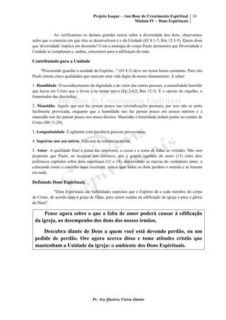Projeto Isaque – Ano Base de Crescimento Espiritual
Módulo IV – Dons Espirituais
14
Pr. Ary Queiroz Vieira Júnior
Ao verificarmos os demais grandes textos sobre a diversidade dos dons, observamos
neles que o contexto em que eles se desenvolvem é o da Unidade (Ef 4:1-7; Rm 12:3-5). Quem disse
que 'diversidade' implica em desunião? Com a analogia do corpo Paulo demonstra que Diversidade e
Unidade se completam e, ambas, concorrem para a edificação do todo.
Contribuindo para a Unidade
"Procurando guardar a unidade do Espírito..." (Ef 4:3) deve ser nossa busca constante. Para isto
Paulo retrata cinco qualidades que marcam uma vida digna do nosso chamamento. A saber:
1. Humildade. O reconhecimento da dignidade e do valor das outras pessoas, a mentalidade humilde
que havia em Cristo que o levou a se tornar servo (Fp 2:4,5; Rm 12:3). É o oposto do orgulho, o
fomentador das discórdias;
2. Mansidão. Aquilo que nos faz pensar pouco nas reivindicações pessoais, por isso não se sente
facilmente provocada, enquanto que a humildade nos faz pensar pouco em nossos méritos e a
mansidão nos faz pensar pouco nos nosso direitos. Mansidão e humildade andam juntas no caráter de
Cristo (Mt 11:29);
3. Longanimidade. É agüentar com paciência pessoas provocantes;
4. Suportar uns aos outros. Fala-nos de tolerância mútua;
5. Amor. A qualidade final e soma das anteriores, a coroa e a soma de todas as virtudes. Não sem
propósito que Paulo, ao escrever aos coríntios, pôs o grande capítulo do amor (13) entre dois
polêmicos capítulos sobre dons espirituais (12 e 14), descrevendo as marcas do verdadeiro amor, o
colocando como o caminho mais excelente, sem o qual todos os dons perdem o sentido e se tornam
em nada.
Definindo Dons Espirituais
"Dons Espirituais são habilidades especiais que o Espírito dá a cada membro do corpo
de Cristo, de acordo com a graça de Deus, para serem usadas na edificação da igreja e para a glória
de Deus".
Pense agora sobre o que a falta de amor poderá causar à edificação
da igreja, ao desempenho dos dons dos nossos irmãos.
Descubra diante de Deus a quem você está devendo perdão, ou um
pedido de perdão. Ore agora acerca disso e tome atitudes cristãs que
mantenham a Unidade da igreja: o ambiente dos Dons Espirituais.
 