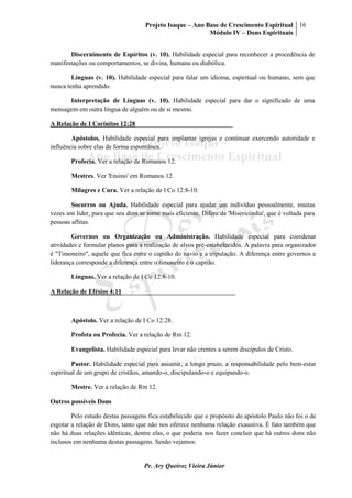 Projeto Isaque – Ano Base de Crescimento Espiritual
Módulo IV – Dons Espirituais
16
Pr. Ary Queiroz Vieira Júnior
Discernimento de Espíritos (v. 10). Habilidade especial para reconhecer a procedência de
manifestações ou comportamentos, se divina, humana ou diabólica.
Línguas (v. 10). Habilidade especial para falar um idioma, espiritual ou humano, sem que
nunca tenha aprendido.
Interpretação de Línguas (v. 10). Habilidade especial para dar o significado de uma
mensagem em outra língua de alguém ou de si mesmo.
A Relação de I Coríntios 12:28______________________________
Apóstolos. Habilidade especial para implantar igrejas e continuar exercendo autoridade e
influência sobre elas de forma espontânea.
Profecia. Ver a relação de Romanos 12.
Mestres. Ver 'Ensino' em Romanos 12.
Milagres e Cura. Ver a relação de I Co 12:8-10.
Socorros ou Ajuda. Habilidade especial para ajudar um indivíduo pessoalmente, muitas
vezes um líder, para que seu dom se torne mais eficiente. Difere da 'Misericórdia', que é voltada para
pessoas aflitas.
Governos ou Organização ou Administração. Habilidade especial para coordenar
atividades e formular planos para a realização de alvos pré-estabelecidos. A palavra para organizador
é "Timoneiro", aquele que fica entre o capitão do navio e a tripulação. A diferença entre governos e
liderança corresponde a diferença entre o timoneiro e o capitão.
Línguas. Ver a relação de I Co 12:8-10.
A Relação de Efésios 4:11___________________________________
Apóstolo. Ver a relação de I Co 12:28.
Profeta ou Profecia. Ver a relação de Rm 12.
Evangelista. Habilidade especial para levar não crentes a serem discípulos de Cristo.
Pastor. Habilidade especial para assumir, a longo prazo, a responsabilidade pelo bem-estar
espiritual de um grupo de cristãos, amando-o, discipulando-o e equipando-o.
Mestre. Ver a relação de Rm 12.
Outros possíveis Dons
Pelo estudo destas passagens fica estabelecido que o propósito do apóstolo Paulo não foi o de
esgotar a relação de Dons, tanto que não nos oferece nenhuma relação exaustiva. É fato também que
não há duas relações idênticas, dentre elas, o que poderia nos fazer concluir que há outros dons não
inclusos em nenhuma destas passagens. Senão vejamos:
 