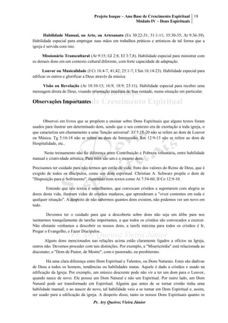 Projeto Isaque – Ano Base de Crescimento Espiritual
Módulo IV – Dons Espirituais
18
Pr. Ary Queiroz Vieira Júnior
Habilidade Manual, ou Arte, ou Artesanato (Ex 30:22-31; 31:1-11; 35:30-35; At 9:36-39).
Habilidade especial para empregar suas mãos em trabalhos práticos e artísticos de tal forma que a
igreja é servida com isto.
Missionário Transcultural (At 9:15; Gl 2:8; Ef 3:7,8). Habilidade especial para ministrar com
os demais dons em um contexto cultural diferente, com forte capacidade de adaptação.
Louvor ou Musicalidade (I Cr 16:4-7, 41,42; 25:1-7; I Sm 16:14-23). Habilidade especial para
edificar os outros e glorificar a Deus através da música.
Visão ou Revelação (At 10:10-13; 16:9; 18:9; 23:11). Habilidade especial para receber uma
mensagem direta de Deus, visando orientação imediata de Sua vontade, numa situação em particular.
Observações Importantes
Observei em livros que se propõem a ensinar sobre Dons Espirituais que alguns textos foram
usados para ilustrar um determinado dom, sendo que o seu contexto era de exortação a toda igreja, o
que caracteriza um chamamento a uma 'função universal'. Ef 5:18-20 não se refere ao dom de Louvor
ou Música. Tg 5:16-18 não se refere ao dom de Intercessão. Rm 12:9-13 não se refere ao dom de
Hospitalidade, etc..
Neste treinamento não fiz diferença entre Contribuição e Pobreza voluntária, entre habilidade
manual e criatividade artística. Para mim são um e o mesmo dom.
Precisamos ter cuidado para não termos um estilo de vida, fruto dos valores do Reino de Deus, que é
exigido de todos os discípulos, como um dom espiritual. Christian A. Schwarz propõe o dom de
"Disposição para o Sofrimento", ilustrando com textos como At 7:54-60; II Co 12:9-10.
Entendo que tais textos e semelhantes, que convocam cristãos a suportarem com alegria as
dores desta vida, ilustram vidas de cristãos maduros, que aprenderam a "viver contentes em toda e
qualquer situação". A despeito de não sabermos quantos dons existem, não podemos ver um novo em
tudo.
Devemos ter o cuidado para que a descoberta sobre dons não seja um álibe para nos
isentarmos tranquilamente de tarefas importantes, a que todos os cristãos são convocados a exercer.
Não obstante venhamos a descobrir os nossos dons, a tarefa máxima para todos os cristãos é Ir,
Pregar o Evangelho, e Fazer Discípulos.
Alguns dons mencionados nas relações acima estão claramente ligados a ofícios na Igreja,
outros não. Devemos proceder com tais distinções. Por exemplo, a "Misericórdia" está relacionada ao
diaconato; o "Dom de Pastor, de Mestre", com o pastorado, ou presbiterato.
Há uma clara diferença entre Dom Espiritual e Talentos, ou Dons Naturais. Estes são dádivas
de Deus a todos os homens, tendências ou habilidades inatas. Aquele é dado a cristãos e usado na
edificação da Igreja. Por exemplo, um músico descrente pode não vir a ter um dom para o Louvor,
quando nasce de novo. Ele possui um Dom Natural e não um Espiritual. Por outro lado, um Dom
Natural pode ser transformado em Espiritual. Alguém que antes de se tornar cristão tinha uma
habilidade manual, e ao nascer de novo, tal habilidade veio a se tornar em Dom Espiritual e, assim,
ser usado para a edificação da igreja. A despeito disso, tanto os nossos Dons Espirituais quanto os
 