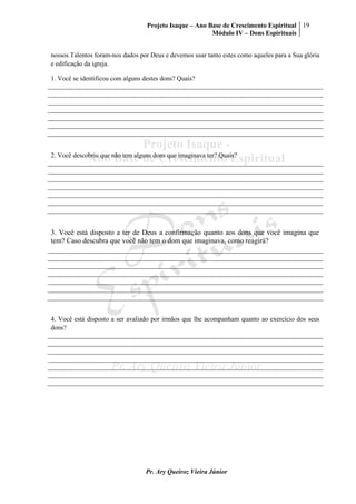 Projeto Isaque – Ano Base de Crescimento Espiritual
Módulo IV – Dons Espirituais
19
Pr. Ary Queiroz Vieira Júnior
nossos Talentos foram-nos dados por Deus e devemos usar tanto estes como aqueles para a Sua glória
e edificação da igreja.
1. Você se identificou com alguns destes dons? Quais?
2. Você descobriu que não tem alguns dons que imaginava ter? Quais?
3. Você está disposto a ter de Deus a confirmação quanto aos dons que você imagina que
tem? Caso descubra que você não tem o dom que imaginava, como reagirá?
4. Você está disposto a ser avaliado por irmãos que lhe acompanham quanto ao exercício dos seus
dons?
 