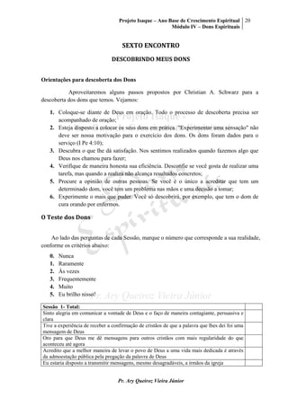 Projeto Isaque – Ano Base de Crescimento Espiritual
Módulo IV – Dons Espirituais
20
Pr. Ary Queiroz Vieira Júnior
SEXTO ENCONTRO
DESCOBRINDO MEUS DONS
Orientações para descoberta dos Dons
Aproveitaremos alguns passos propostos por Christian A. Schwarz para a
descoberta dos dons que temos. Vejamos:
1. Coloque-se diante de Deus em oração. Todo o processo de descoberta precisa ser
acompanhado de oração;
2. Esteja disposto a colocar os seus dons em prática. "Experimentar uma sensação" não
deve ser nossa motivação para o exercício dos dons. Os dons foram dados para o
serviço (I Pe 4:10);
3. Descubra o que lhe dá satisfação. Nos sentimos realizados quando fazemos algo que
Deus nos chamou para fazer;
4. Verifique de maneira honesta sua eficiência. Desconfie se você gosta de realizar uma
tarefa, mas quando a realiza não alcança resultados concretos;
5. Procure a opinião de outras pessoas. Se você é o único a acreditar que tem um
determinado dom, você tem um problema nas mãos e uma decisão a tomar;
6. Experimente o mais que puder. Você só descobrirá, por exemplo, que tem o dom de
cura orando por enfermos.
O Teste dos Dons
Ao lado das perguntas de cada Sessão, marque o número que corresponde a sua realidade,
conforme os critérios abaixo:
0. Nunca
1. Raramente
2. Às vezes
3. Frequentemente
4. Muito
5. Eu brilho nisso!
Sessão 1- Total:
Sinto alegria em comunicar a vontade de Deus e o faço de maneira contagiante, persuasiva e
clara
Tive a experiência de receber a confirmação de cristãos de que a palavra que lhes dei foi uma
mensagem de Deus
Oro para que Deus me dê mensagens para outros cristãos com mais regularidade do que
aconteceu até agora
Acredito que a melhor maneira de levar o povo de Deus a uma vida mais dedicada é através
da admoestação pública pela pregação da palavra de Deus
Eu estaria disposto a transmitir mensagens, mesmo desagradáveis, a irmãos da igreja
 