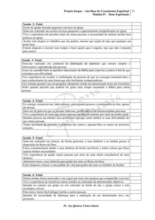 Projeto Isaque – Ano Base de Crescimento Espiritual
Módulo IV – Dons Espirituais
21
Pr. Ary Queiroz Vieira Júnior
Sessão 2- Total:
Gosto de ajudar fazendo pequenos serviços na igreja
Sinto-me realizado em aceitar serviços pequenos e aparentemente insignificantes na igreja
Tive a experiência de perceber antes de outras pessoas a necessidade de realizar tarefas bem
práticas na igreja
Aceito com alegria os trabalhos que me pedem, mesmo que sejam do tipo que qualquer um
pode fazer
Estaria disposto a investir meu tempo a fazer aquilo que é urgente, mas que não é atraente
para outros
Sessão 3- Total:
Sinto-me realizado em colaborar na elaboração de materiais que tornem simples e
interessante o aprendizado das pessoas
Gosto de entender bem as questões importantes da Bíblia para expô-las a outros a fim de que
entendam sem dificuldade
Tive experiência de receber a confirmação de pessoas de que eu consegui transmitir-lhes o
meu conhecimento de uma forma que elas facilmente compreenderam
Fico irritado quando vejo um pregador interpretar errado um determinado texto das Escrituras
Sofro quando percebo que poderia ter gasto mais tempo ensinando a Bíblia para outras
pessoas
Sessão 4- Total:
Eu consigo comunicar-me com realismo, encorajando pessoas a continuarem na luta, apesar
da derrota
Deus me dá palavras que as pessoas indecisas, problemáticas ou desencorajadas precisam
Tive a experiência de notar que outras pessoas receberam conforto por meio da minha ajuda
Quando pessoas me contam seus problemas, consigo sentir melhor as suas dificuldades do
que outras pessoas
Tenho facilidade de entender o problema dos outros e apontar-lhes os rumos de possíveis
soluções
Sessão 5- Total:
Sinto-me realizado em colocar, de forma generosa, o meu dinheiro e as minhas posses à
disposição do Reino de Deus
Estou constantemente dando o meu dinheiro de forma sacrificial, e tenho certeza que Deus
suprirá minhas necessidades
Tive experiência de ajudar outras pessoas por meio de uma oferta considerável do meu
dinheiro
Administro bem o meu dinheiro para poder dar mais ao Reino de Deus
Estou disposto a baixar o meu padrão de vida para poder dar mais ao trabalho do Senhor
Sessão 6- Total:
Outros irmãos ficam motivados a me seguir por meio dos projetos que compartilho com eles
Tive a experiência de incentivar outros cristãos na realização de determinados objetivos
Quando eu começo um grupo ou sou colocado na frente de um, o grupo cresce e tem
resultados visíveis
Para mim é muito fácil delegar tarefas a outras pessoas
Quando há necessidade de liderança para a realização de um determinado alvo, me
procuram
 