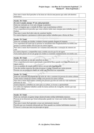 Projeto Isaque – Ano Base de Crescimento Espiritual
Módulo IV – Dons Espirituais
24
Pr. Ary Queiroz Vieira Júnior
Para mim é muito fácil perceber se há áreas na vida de uma pessoa que estão sob domínio
demoníaco
Sessão 18- Total:
Se você é casado, marque '0' em cada proposição
Sinto-me realizado ao viver sem cônjuge ou parentes
Tendo a imaginar que a vontade de Deus é que eu permaneça solteiro
Tive a experiência de perceber que como solteiro tenho mais energias para trabalhar para o
Senhor
Para mim é muito fácil abrir mão de constituir família
Eu estaria disposto a permanecer solteiro para melhor trabalhar para o Reino de Deus
Sessão 19- Total:
Sinto-me realizado em receber visitantes mesmo quando chegam de surpresa
Tive experiência de notar que as pessoas se encontram mais freqüentemente na minha casa
porque se sentem melhor nela do que em outros lugares
Para mim é muito fácil transmitir aos visitantes desconhecidos a sensação de estarem em
casa
Eu estaria disposto a compartilhar mais a minha casa do que fiz até agora
Teria muito prazer em ter um grupo de cristãos se reunindo constantemente em minha casa
Sessão 20- Total:
Sinto-me realizado ao orar por uma hora ou mais
Tive a experiência de notar a intervenção concreta de Deus quando orei especificamente por
algum motivo
Levo os pedidos de oração muito a sério e oro por eles regularmente
Uma das minhas maneiras favoritas de passar o tempo é orando por outras pessoas
Persisto em um pedido de oração até sentir que Deus tem me respondido
Sessão 21- Total:
Sinto-me realizado em adaptar-me ao estilo de vida e costumes de pessoas de outras culturas
Tenho muita vontade de manter contato com pessoas de outras culturas
Para mim é muito fácil manter contato com pessoas que têm um estilo de vida totalmente
diferente do meu
Estaria disposto a trabalhar em outro país ou cultura, se tivesse a oportunidade
Eu sonho em implantar trabalhos aonde há muita carência do evangelho, mesmo que seja
em outra cultura
Sessão 22- Total:
Sinto-me realizado em gastar tempo desenvolvendo minhas habilidades musicais
Pessoas já me disseram que foram abençoadas quando me viram usar minhas habilidades
musicais
Para mim é muito fácil aprender a tocar um instrumento musical
Percebo que sou ricamente abençoado por Deus quando uso minhas habilidades musicais
O louvor é a área que mais me preocupa na igreja
 