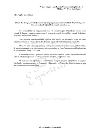 Projeto Isaque – Ano Base de Crescimento Espiritual
Módulo IV – Dons Espirituais
25
Pr. Ary Queiroz Vieira Júnior
Observações importantes
O teste dos dons poderá não funcionar àquele que possui uma personalidade desajustada, e, por
isso, tem profunda dificuldade em auto-examinar-se.
Não confundir Fé (ver perguntas da Sessão 10) com obstinação. A fé anda em sintonia com a
vontade de Deus e a busca incessantemente. A obstinação procede de rebeldia à vontade do Criador,
ou de uma personalidade neurótica.
Não confundir "Discernimento de Espíritos" com malícia, ou preconceito, o que nos leva a
julgar injustamente as pessoas. Isto é obra da carne, aquele é Dom Espiritual (ver Sessão 11).
Optei por fazer a diferença entre Apóstolo e Missionário para os nossos dias, embora o título
de apóstolo deva estar reservado aos doze, pois o apostolado no Novo Testamento está ligado ao fato
de terem visto a Cristo (I Co 15:8-9).
Cristianismo de baixa qualidade, inerte e indiferente, também alterará o resultado dos dons,
além da influência opressora de outros que tentam transferir seus próprios dons.
Os Dons de Cura, Operação de Maravilhas ou Milagres, Línguas, Interpretação de Línguas,
Habilidades Manuais (ou Arte, ou Artesanato) e Revelações ou Visões não foram incluídos no teste
por serem claramente demonstrados.
 