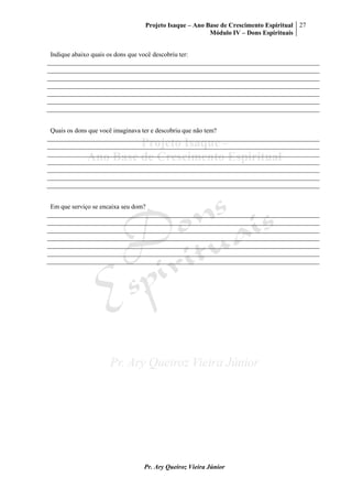Projeto Isaque – Ano Base de Crescimento Espiritual
Módulo IV – Dons Espirituais
27
Pr. Ary Queiroz Vieira Júnior
Indique abaixo quais os dons que você descobriu ter:
Quais os dons que você imaginava ter e descobriu que não tem?
Em que serviço se encaixa seu dom?
 