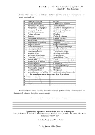 Projeto Isaque – Ano Base de Crescimento Espiritual
Módulo IV – Dons Espirituais
29
Pr. Ary Queiroz Vieira Júnior
12. Leia a relação de serviços práticos e tente descobrir o que se encaixa com os seus
dons, marcando-os.
( ) Fundação de igrejas ( ) Oração
( ) Missão Transcultural ( ) Libertação de possessos
( ) Implantação de Células ( ) Aconselhamento
( ) Planejamento a longo prazo ( ) Assistência a marginalizados
( ) Assessoria de Igrejas ( ) Assistência a deficientes
( ) Assistência a drogados ( ) Trabalho braçal
( ) Visita a enfermos ( ) Zeladoria
( ) Diaconia ( ) Cuidar de crianças
( ) Encontros Evangelísticos ( ) Preparar refeições
( ) Hospitalidade ( ) Escrever Livros
( ) Preparar Estudos Bíblicos ( ) Pesquisas
( ) Pregação Pública ( ) Grupos de Interesse
( ) Visitas Evangelísticas ( ) Evangelização de Crianças
( ) Liderança de célula ( ) Assistência Social
( ) Liderança de Retiros ( ) Trabalho com jovens
( ) Ajuda em crises ( ) Apoio de missionários
( ) Abrigo aos desabrigados ( ) Recepcionista
( ) Tesoureiro ( ) Supervisor de Célula
( ) Secretariado ( ) Teatro
( ) Alfabetização de adultos ( ) Música
( ) Desenho e pintura ( ) Composição
( ) Cursos e Estudos Bíblicos ( ) Liderança de adoração
( ) Organizações em geral ( ) Delegação
( ) Assistência a idosos ( ) Discipulado
( ) Aconselhamento por telefone ( ) Assistência a famílias em crise
Escreva abaixo outros possíveis serviços. Seja criativo:
( ) ( )
( ) ( )
( ) ( )
( ) ( )
( ) ( )
Descreva abaixo outros possíveis ministérios que você poderá assumir e comunique ao seu
líder pastoral, estando à disposição para seu serviço:
É permitida a reprodução deste material para uso do Evangelho
Citações da Bíblia da Sociedade Bíblica Trinitariana do Brasil (ACF), ©1994, 1995, 1996, 1997. Novo
Testamento © 1979-1997
Autoria: Pr. Ary Queiroz Vieira Júnior
 