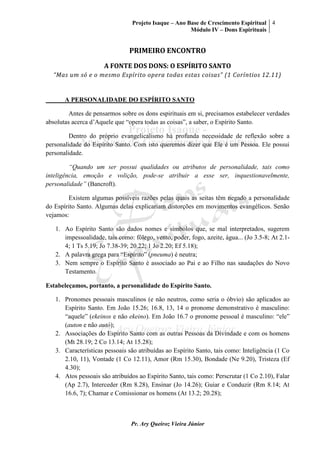 Projeto Isaque – Ano Base de Crescimento Espiritual
Módulo IV – Dons Espirituais
4
Pr. Ary Queiroz Vieira Júnior
PRIMEIRO ENCONTRO
A FONTE DOS DONS: O ESPÍRITO SANTO
“Mas um só e o mesmo Espírito opera todas estas coisas” (1 Coríntios 12.11)
A PERSONALIDADE DO ESPÍRITO SANTO
Antes de pensarmos sobre os dons espirituais em si, precisamos estabelecer verdades
absolutas acerca d’Aquele que “opera todas as coisas”, a saber, o Espírito Santo.
Dentro do próprio evangelicalismo há profunda necessidade de reflexão sobre a
personalidade do Espírito Santo. Com isto queremos dizer que Ele é um Pessoa. Ele possui
personalidade.
“Quando um ser possui qualidades ou atributos de personalidade, tais como
inteligência, emoção e volição, pode-se atribuir a esse ser, inquestionavelmente,
personalidade” (Bancroft).
Existem algumas possíveis razões pelas quais as seitas têm negado a personalidade
do Espírito Santo. Algumas delas explicariam distorções em movimentos evangélicos. Senão
vejamos:
1. Ao Espírito Santo são dados nomes e símbolos que, se mal interpretados, sugerem
impessoalidade, tais como: fôlego, vento, poder, fogo, azeite, água... (Jo 3.5-8; At 2.1-
4; 1 Ts 5.19; Jo 7.38-39; 20.22; 1 Jo 2.20; Ef 5.18);
2. A palavra grega para “Espírito” (pneuma) é neutra;
3. Nem sempre o Espírito Santo é associado ao Pai e ao Filho nas saudações do Novo
Testamento.
Estabeleçamos, portanto, a personalidade do Espírito Santo.
1. Pronomes pessoais masculinos (e não neutros, como seria o óbvio) são aplicados ao
Espírito Santo. Em João 15.26; 16.8, 13, 14 o pronome demonstrativo é masculino:
“aquele” (ekeinos e não ekeino). Em João 16.7 o pronome pessoal é masculino: “ele”
(auton e não autó);
2. Associações do Espírito Santo com as outras Pessoas da Divindade e com os homens
(Mt 28.19; 2 Co 13.14; At 15.28);
3. Características pessoais são atribuídas ao Espírito Santo, tais como: Inteligência (1 Co
2.10, 11), Vontade (1 Co 12.11), Amor (Rm 15.30), Bondade (Ne 9.20), Tristeza (Ef
4.30);
4. Atos pessoais são atribuídos ao Espírito Santo, tais como: Perscrutar (1 Co 2.10), Falar
(Ap 2.7), Interceder (Rm 8.28), Ensinar (Jo 14.26); Guiar e Conduzir (Rm 8.14; At
16.6, 7); Chamar e Comissionar os homens (At 13.2; 20.28);
 