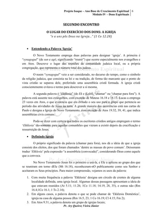 Projeto Isaque – Ano Base de Crescimento Espiritual
Módulo IV – Dons Espirituais
6
Pr. Ary Queiroz Vieira Júnior
SEGUNDO ENCONTRO
O LUGAR DO EXERCÍCIO DOS DONS: A IGREJA
“e a uns pôs Deus na Igreja...” (1 Co 12.28)
 Entendendo a Palavra ‘Igreja’
O Novo Testamento emprega duas palavras para designar ‘igreja’. A primeira é
“synagoguê” (de sun e agô, significando “reunir”) que ocorre especialmente nos evangelhos e
em Atos. Descreve o lugar das reuniões da comunidade judaica local, ou a própria
congregação, que representa o número total dos judeus.
O noem “synagoguê” veio a ser considerado, no decurso do tempo, como o símbolo
da religião judaica, que consistia na lei e na tradição, de forma tão marcante que o ponto de
vista cristão se separou dele, preferindo uma assembleia cristã formada. A igreja cristã
conscientemente evitava o termo para descrever a si mesma.
A segunda palavra é “Ekklesía” (de Ek e Kaleô, “chamar” ou “chamar para fora”). A
palavra está ausente nos evangelhos, com exceção de Mateus 16.18 e 18.17. Lucas a emprega
23 vezes em Atos, o que evidencia que era evitado o seu uso para o grupo que pertencia ao
período das atividades de Jesus na terra. A grande maioria das ocorrências está nas cartas de
Paulo e designa a Igreja do Novo Testamento, com exceção de Atos 19.32, 39, 41, que indica
assembleias civis comuns.
Pode-se dizer com certeza que todos os escritores cristãos antigos empregam o termo
‘Ekklesía’ tão-somente para aquelas comunhões que vieram a existir depois da crucificação e
ressurreição de Jesus.
 Definindo Igreja
O próprio significado da palavra (chamar para fora), nos dá a ideia de que a igreja
consiste dos eleitos, dos que foram chamados ‘dentre as massas do povo comum’. Deissmann
traduz ‘Ekklesía’ pela expressão “a assembleia (convocada)”, considerando Deus como aquele
que a convoca.
No Novo Testamento Jesus foi o primeiro a usá-la, e Ele a aplicou ao grupo dos que
se reuniram em torno dEle (Mt 16.18), reconhceram-nO publicamente como seu Senhor e
aceitaram os Seus princípios. Para maior compreensão, vejamos os usos da palavra:
1. Com muita frequência a palavra ‘Ekklesia’ designa um círculo de crentes de alguma
localidade definida, uma igreja local. Algumas dessas passagens apresentam a ideia de
que estavam reunidos (At 5.11; 11.26; 1Co 11.18; 14.19, 28, 35), e outras não (Rm
16.4;1Co 16.1; 1 Ts 2.14);
2. Em alguns casos, a palavra denota o que se pode chamar de ‘Ekklesia Doméstica’,
igreja na casa de alguma pessoa (Rm 16.5, 23; 1 Co 16.19; Cl 4.15; Fm 2);
3. Em Atos 9.31, a palavra denota um grupo de igrejas locais;
 