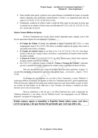Projeto Isaque – Ano Base de Crescimento Espiritual
Módulo IV – Dons Espirituais
7
Pr. Ary Queiroz Vieira Júnior
4. Num sentido mais geral, a palavra serve para denotar a totalidade do corpo, no mundo
inteiro, daqueles que professam exteriormente a Cristo e se organizam para fins de
culto (1 Co 10.32; 11.22; 12.28; Ef 4.11-16);
5. Finalmente, a palavra se refere a todo o corpo de fiéis, quer no céu quer na terra, que
se uniram ou se unirão a Cristo como seu Salvador (Ef 1.22; 3.10, 21; 5.23-25, 27, 32;
Cl 1.18,24; Hb 12.22,23)
Outros Nomes Bíblicos da Igreja
O Novo Testamento nos revela vários nomes figurados para a Igreja, com o fim
de nos apresentar alguns de seus aspectos? Vejamos:
1. O Corpo de Cristo. O nome era aplicado à Igreja Universal (Ef 1.23) e a uma
congregação local (1 Co 12.27). Dá relevo à unidade orgânica da igreja, bem como à
sua união com Cristo, a Cabeça;
2. O Templo do Espírito Santo ou de Deus (I Co 3:16; Ef 2:21,22; I Pe 2:5). Esta figura
acentua o fato de que a igreja é Santa e Inviolável. A permanência do Espírito Santo nela lhe
dá caráter exaltado;
3. A Esposa de Cristo (2 Co 11:2; Ef 5:31,32; Ap 19:7). Aponta para o futuro final e glorioso
da igreja, quando esta estiver completa;
4. Em I Tm 3:15, é aplicado à igreja o título de "Coluna e Firmeza da Verdade", indicando
que ela é a guardiã da verdade, defensora da verdade contra os inimigos do Reino de Deus.
Dito isto, descobrimos qual o lugar de exercício de nossos dons espirituais: A Igreja. "A
uns pôs Deus na igreja, primeiramente apóstolos, em segundo lugar..., em terceiro..., depois..." (I Co
12:28).
Ficou claro que em nenhuma vez, em todo o Novo Testamento, o termo "Ekklesía" é
usado para edifícios ou templos. Ele sempre se refere aos "chamados para fora", gente resgatada pelo
Filho de Deus que é objeto de Seu amor, quer estejam numa casa, quer numa cidade, ou quer se refira
aos cristãos de toda a terra, ou de toda terra e céus. Portanto, aos homens e mulheres de Deus
devemos servir com os nossos dons.
Deve-se estabelecer o fato de que o seu Dom Espiritual deve estar à disposição da
"Ekklesía Doméstica", a sua célula, e/ou da "Ekklesía Local", sua congregação, e/ou da "Ekklesía
Regional", um grupo de congregações.
Então comece agora a consultar o Espírito Santo sobre como você deve
servir na igreja, e de que forma Ele pretende que você seja útil a ela.
 