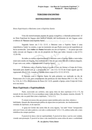 Projeto Isaque – Ano Base de Crescimento Espiritual
Módulo IV – Dons Espirituais
8
Pr. Ary Queiroz Vieira Júnior
TERCEIRO ENCONTRO
DISTINGUINDO CONCEITOS
Dons Espirituais e Batismo com o Espírito Santo
Uma ala numericamente pujante da igreja evangélica, a chamada pentecostal, vê
no Dom Espiritual de línguas uma inefável bênção, um recebimento de tais línguas como
evidência do 'Batismo com Espírito Santo'.
Segundo lemos em I Co 12:13, o Batismo com o Espírito Santo é uma
experiência a 'todos' os crentes, e que no momento em que Paulo escreveu tal experiência já
havia acontecido, "pois todos nós fomos batizados em um só Espírito...". Ao passo que nem
todos oravam em línguas e não era do propósito de Deus que todos viessem a orar (I Co
12:28-30).
Se todos os crentes experimentaram o Batismo com o Espírito Santo e nem todos
oram nem orarão em línguas, fica estabelecido o fato de que estas não são evidência daquele.
O que vem a ser, então, o Batismo com o Espírito Santo?
O Batismo com o Espírito Santo é a ação d’Este em formar o Corpo de Cristo,
batizando para dentro (em gr. a preposição 'eis' - em I Co 12:13) do Corpo aquele que foi
regenerado (Rm 6:3,4), visando a Unidade deste corpo (I Co 12:12; Ef 4:5).
O Batismo com o Espírito Santo foi pela primeira vez realizado no dia de
Pentecostes (At 2:1-4), para cumprimento das profecias de João Batista (Mt 3:11; Mc 1:7,8;
Lc 3:16; Jo 1:33) e da promessa de Jesus (At 1:4,5), quando a Igreja, como Corpo de Cristo
teve seu início.
Dons Espirituais e Espiritualidade
Paulo, escrevendo aos coríntios, uma igreja cheia de dons espirituais (I Co 1:7), faz
menção de tais dons (I Co 12) e os reconhece como vindos de Deus. No entanto, lamenta, dizendo: "E
eu, irmãos, não vos pude falar como a espirituais..." (I Co 3:1).
É comum em nossos dias que pessoas sejam medidas pelos seus dons, talentos e
habilidades. Quando dão demonstração pública de algum dom em particular, são imediatamente
rotuladas de espirituais, ou de especiais.
A igreja de Corinto não sentia falta de coisa alguma, "em tudo" foram "enriquecidos
nele (em Cristo), em toda a palavra e em todo o conhecimento" (I Co 1:5), embora tenha sido a mais
trabalhosa dos campos paulinos.
É possível ter dons e não ter espiritualidade. É possível ter dons e usá-los com vaidade,
visando auto-promoção. É possível ter dons e não manifestá-los numa esfera de amor e cordialidade
 