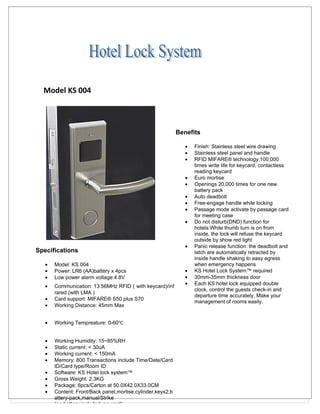 Model KS 004



                                                            Benefits

                                                               •   Finish: Stainless steel wire drawing
                                                               •   Stainless steel panel and handle
                                                               •   RFID MIFARE® technology,100,000
                                                                   times write life for keycard, contactless
                                                                   reading keycard
                                                               •   Euro mortise
                                                               •   Openings 20,000 times for one new
                                                                   battery pack
                                                               •   Auto deadbolt
                                                               •   Free-engage handle while locking
                                                               •   Passage mode activate by passage card
                                                                   for meeting case
                                                               •   Do not disturb(DND) function for
                                                                   hotels:While thumb turn is on from
                                                                   inside, the lock will refuse the keycard
                                                                   outside by show red light
                                                               •   Panic release function: the deadbolt and
Specifications                                                     latch are automatically retracted by
                                                                   inside handle shaking to easy egress
   •   Model: KS 004                                               when emergency happens
   •   Power: LR6 (AA)battery x 4pcs                           •   KS Hotel Lock System™ required
   •   Low power alarm voltage:4.8V                            •   30mm-35mm thickness door
                                                               •   Each KS hotel lock equipped double
   •   Communication: 13.56MHz RFID（with keycard)/inf
                                                                   clock, control the guests check-in and
       rared (with LMA )
                                                                   departure time accurately, Make your
   •   Card support: MIFARE® S50 plus S70
                                                                   management of rooms easily.
   •   Working Distance: 45mm Max


   •   Working Tempreature: 0-60℃


   •   Working Humidity: 15~85%RH
   •   Static current: < 30uA
   •   Working current: < 150mA
   •   Memory: 800 Transactions include Time/Date/Card
       ID/Card type/Room ID
   •   Software: KS Hotel lock system™
   •   Gross Weight: 2.3KG
   •   Package: 6pcs/Carton at 50.0X42.0X33.0CM
   •   Content: Front/Back panel,mortise,cylinder,keyx2,b
       attery-pack,manual/Strike
       (no battery included, no card)
 