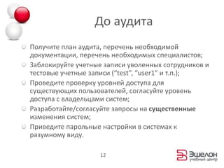 До аудитаПолучите план аудита, перечень необходимой документации, перечень необходимых специалистов;Заблокируйте учетные записи уволенных сотрудников и тестовые учетные записи (“test”, “user1” и т.п.);Проведите проверку уровней доступа для существующих пользователей, согласуйте уровень доступа с владельцами систем;Разработайте/согласуйте запросы на существенные изменения систем;Приведите парольные настройки в системах к разумному виду.12
