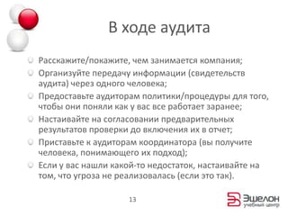 В ходе аудитаРасскажите/покажите, чем занимается компания;Организуйте передачу информации (свидетельств аудита) через одного человека;Предоставьте аудиторам политики/процедуры для того, чтобы они поняликак у вас все работает заранее;Настаивайте на согласовании предварительных результатов проверки до включения их в отчет;Приставьте к аудиторам координатора (вы получите человека, понимающего их подход);Если у вас нашли какой-то недостаток, настаивайте на  том, что угроза не реализовалась (если это так).13