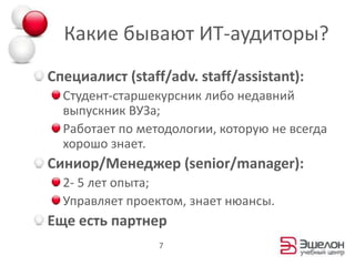 Какие бывают ИТ-аудиторы?Специалист (staff/adv. staff/assistant):Студент-старшекурсник либо недавний выпускник ВУЗа;Работает по методологии, которую не всегда хорошо знает.Синиор/Менеджер (senior/manager):2- 5 лет опыта;Управляет проектом, знает нюансы.Еще есть партнер7