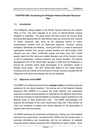 National Disaster Response Plan for Hydro-Meteorological Disaster (DRAFT) MAR2014
CHAPTER ONE: Developing the Philippine National Disaster Response
Plan
1.1. Introduction
The Philippines, being wedged in the Pacific Typhoon Belt and the volcanic
“Ring of Fire”, has been exposed to an array of natural-hazards causing
disasters or calamities. The great ocean and seas around the Country while
providing wide opportunities for international trade and commerce and a source
of marine resources, also serve as the spawning ground of hydro-
meteorological hazards such as destructive typhoons, monsoon causing
landslides, flashfloods and flooding. During 2012-2013, a series of destructive
hydrological hazards have caused massive flooding and storm-surges which
affected over four million (4,000,000) people and killed more than 10,000
people. Apart from the hydro-met. related disasters, part of the Country is also
at risk to earthquakes, volcanic eruptions and severe droughts. The Hazard
Management Unit of the World Bank reported in 2005 that the Philippines is
among the countries where large percentages of its population reside in
disaster prone areas. The 2011 World Risk Report of the United Nations
University and the Institute of Environment of Human Security indicated that the
Philippines is the third most disaster risk country worldwide.
1.2. Objectives of the NDRP
The NDRP is the National Government’s strategic action in providing response
assistance for all natural disasters. The primary aim of the National Disaster
Response Plan (NDRP) is to ensure the timely effective and coordinated
response to hazard causing disasters or calamities by the National Government
at all levels including its instrumentalities by providing support assistance to the
affected areas or local government units. The NDRP acknowledges and
supports the principles of the Local Government Code (RA 7160) wherein all
LGUs are mandated to prepare and render response for all eventualities of
disaster within their boundaries.
The NDRP embraces all conceivable contingencies, making use of all available
resources from government, non-government, INGOs and the private sector. It
promotes self-reliance and mutual-help, with the full utilization of available
resources before seeking assistance from neighboring or higher entities. Since
Chapter 1 - 1 -
 