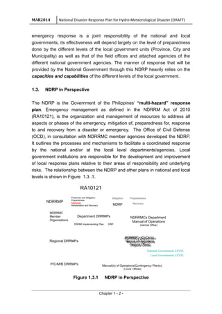 MAR2014 National Disaster Response Plan for Hydro-Meteorological Disaster (DRAFT)
emergency response is a joint responsibility of the national and local
governments, its effectiveness will depend largely on the level of preparedness
done by the different levels of the local government units (Province, City and
Municipality) as well as that of the field offices and attached agencies of the
different national government agencies. The manner of response that will be
provided by the National Government through this NDRP heavily relies on the
capacities and capabilities of the different levels of the local government.
1.3. NDRP in Perspective
The NDRP is the Government of the Philippines’ “multi-hazard” response
plan. Emergency management as defined in the NDRRM Act of 2010
(RA10121), is the organization and management of resources to address all
aspects or phases of the emergency, mitigation of, preparedness for, response
to and recovery from a disaster or emergency. The Office of Civil Defense
(OCD), in consultation with NDRRMC member agencies developed the NDRP.
It outlines the processes and mechanisms to facilitate a coordinated response
by the national and/or at the local level departments/agencies. Local
government institutions are responsible for the development and improvement
of local response plans relative to their areas of responsibility and underlying
risks. The relationship between the NDRP and other plans in national and local
levels is shown in Figure 1.3 .1.
Regional DRRMPs
NDRRMP
P/C/M/B DRRMPs
NDRP
NDRRMCs Department
Manual of Operations
(Central Office)
Local Governments LEVEL
Prevention and Mitigation
Preparedness
Response
Rehabilitation and Recovery
NDRRMC
Member
Organizations
National Governments LEVEL
Department DRRMPs
RDRRMCs (OpCens)
Manual of Operations
(Regional Offices)
RDRRMCs Department
Manual of Operations
(Regional Offices)
Manual(s) of Operations/Contingency Plan(s)
(LGUs’ Offices)
DRRM Implementing Plan DRP
Mitigation
Recovery
Preparedness
RA10121
Figure 1.3.1 NDRP in Perspective
Chapter 1 - 2 -
 