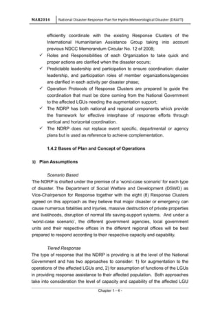 MAR2014 National Disaster Response Plan for Hydro-Meteorological Disaster (DRAFT)
efficiently coordinate with the existing Response Clusters of the
International Humanitarian Assistance Group taking into account
previous NDCC Memorandum Circular No. 12 of 2008;
 Roles and Responsibilities of each Organization to take quick and
proper actions are clarified when the disaster occurs;
 Predictable leadership and participation to ensure coordination: cluster
leadership, and participation roles of member organizations/agencies
are clarified in each activity per disaster phase;
 Operation Protocols of Response Clusters are prepared to guide the
coordination that must be done coming from the National Government
to the affected LGUs needing the augmentation support;
 The NDRP has both national and regional components which provide
the framework for effective interphase of response efforts through
vertical and horizontal coordination.
 The NDRP does not replace event specific, departmental or agency
plans but is used as reference to achieve complementation.
1.4.2 Bases of Plan and Concept of Operations
1) Plan Assumptions
Scenario Based
The NDRP is drafted under the premise of a ‘worst-case scenario’ for each type
of disaster. The Department of Social Welfare and Development (DSWD) as
Vice-Chairperson for Response together with the eight (8) Response Clusters
agreed on this approach as they believe that major disaster or emergency can
cause numerous fatalities and injuries, massive destruction of private properties
and livelihoods, disruption of normal life saving-support systems. And under a
‘worst-case scenario’, the different government agencies, local government
units and their respective offices in the different regional offices will be best
prepared to respond according to their respective capacity and capability.
Tiered Response
The type of response that the NDRP is providing is at the level of the National
Government and has two approaches to consider: 1) for augmentation to the
operations of the affected LGUs and, 2) for assumption of functions of the LGUs
in providing response assistance to their affected population. Both approaches
take into consideration the level of capacity and capability of the affected LGU
Chapter 1 - 4 -
 