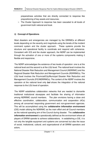 MAR2014 National Disaster Response Plan for Hydro-Meteorological Disaster (DRAFT)
preparedness activities that are directly connected to response like
prepositioning of key assets and resources;
o The Cluster Approach to response has been cascaded to all levels of
government both national and local.
2) Concept of Operations
Most disasters and emergencies are managed by the DRRMCs at different
levels depending on the severity and magnitude using the tenets of the incident
command system and the cluster approach. These systems provide the
structure and operational facility to coordinate and respond with coherence.
Consistent with ICS and the cluster approach, the NDRP can be implemented
through the activation of one or more of the systems components making it
flexible and responsive.
The NDRP acknowledges the existence of two levels of operation: one is at the
national level and the second is at the LGU level. The national level involves the
National Disaster Risk Reduction and Management Council (NDRRMC) and the
Regional Disaster Risk Reduction and Management Councils (RDRRMCs). The
LGU level involves the Provincial/City/Municipal Disaster Risk Reduction and
Management Councils (P/C/MDRRMCs). The content of the NDRP involves the
operation at the national level only but shows the integration of the national
response to the LGU level of operation.
The NDRP establishes collaboration networks that are needed to dismantle
traditional institutional stovepipes and facilitate the sharing of information
among NDRRMC council members. The plan envisions having a close and
effective coordination, collaboration, communication and cooperation (4Cs)
among all concerned responding government and non-government agencies.
This will be accomplished using the collaborative information environment
(CIE) model utilizing the NDRRMC as the main effort and all Council members
as the national operating arm of the Council during disaster. The collaborative
information environment is operationally defined as the environment where all
players of DRRM operate to achieve collaborations. In establishing a CIE, it is
not only the tangible equipment and systems are concerned but also the issue
of social, institutional, cultural, and organizational of all DRRM operators and
actors.
Chapter 1 - 6 -
 