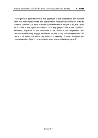 National Disaster Response Plan for Hydro-Meteorological Disaster (DRAFT) MAR2014
The significant consideration to this operation is the experiences and lessons
from real-world relief efforts and post-disaster recovery operations in order to
create a common culture of trust and confidence of the people. Also, the key to
its success is the significant support of all key players and actors of DRRM.
Moreover, important to this operation is the ability of our responders and
rescuers to effectively engage all affected sectors during disaster operations. At
the end of these operations, we envision a country of “safer, adaptive and
disaster-resilient Filipino communities toward sustainable development.”
Chapter 1 - 7 -
 