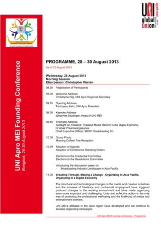 UNI Apro MEI Founding Conference – Programme
UNIAproMEIFoundingConference
Bangkok,28-30August2013
PROGRAMME, 28 – 30 August 2013
As of 15 August 2013
Wednesday, 28 August 2013
Morning Session
Chairperson: Christopher Warren
08.30 Registration of Participants
09.00 Welcome Address
Christopher Ng, UNI Apro Regional Secretary
09.15 Opening Address
Tomoyasu Kato, UNI Apro President
09.30 Keynote Address
Johannes Studinger, Head of UNI MEI
09.45 Thematic Address
Spotlight on Thailand: Thailand Media Reform in the Digital Economy
Dr Anak Preamwongsaynee
Chief Executive Officer, MCOT Broadcasting Co.
10.00 Group Photo
Morning Coffee/ Tea Reception
10.30 Adoption of Agenda
Adoption of Conference Standing Orders
Elections to the Credential Committee
Elections to the Resolutions Committee
Introducing the discussion paper on:
- Broadcasting Industry Landscape in Asia Pacific
11.00 Breaking Through, Making a Change - Organizing in Asia Pacific,
Organizing in a Digital Economy
The structural and technological changes in the media and creative industries
and the increase of freelance and contractual employment have triggered
profound changes in the working environment and have made organizing
even more important and challenging. Unity and collective action is the only
way of protecting the professional well-being and the livelihood of media and
entertainment workers.
UNI MEI’s affiliates in the Apro region have developed and will continue to
develop organizing campaigns.
 