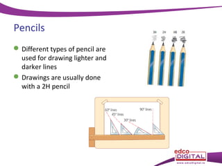Pencils
 Different types of pencil are
used for drawing lighter and
darker lines
 Drawings are usually done
with a 2H pencil

 