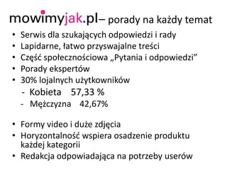 Mowimyjak.pl – porady na każdy temat
• Serwis dla szukających odpowiedzi i rady
• Lapidarne, łatwo przyswajalne treści
• Częśd społecznościowa „Pytania i odpowiedzi”
• Porady ekspertów
• 30% lojalnych użytkowników
- Kobieta 57,33 %
- Mężczyzna 42,67%
• Formy video i duże zdjęcia
• Horyzontalnośd wspiera osadzenie produktu
każdej kategorii
• Redakcja odpowiadająca na potrzeby userów
 