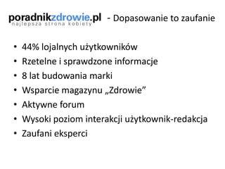 - Dopasowanie to zaufanie
• 44% lojalnych użytkowników
• Rzetelne i sprawdzone informacje
• 8 lat budowania marki
• Wsparcie magazynu „Zdrowie”
• Aktywne forum
• Wysoki poziom interakcji użytkownik-redakcja
• Zaufani eksperci
 