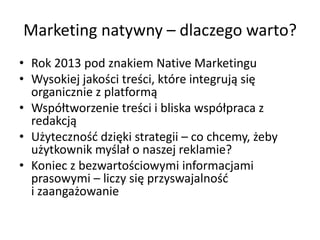 Marketing natywny – dlaczego warto?
• Rok 2013 pod znakiem Native Marketingu
• Wysokiej jakości treści, które integrują się
organicznie z platformą
• Współtworzenie treści i bliska współpraca z
redakcją
• Użytecznośd dzięki strategii – co chcemy, żeby
użytkownik myślał o naszej reklamie?
• Koniec z bezwartościowymi informacjami
prasowymi – liczy się przyswajalnośd
i zaangażowanie
 