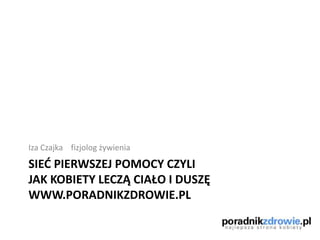 SIED PIERWSZEJ POMOCY CZYLI
JAK KOBIETY LECZĄ CIAŁO I DUSZĘ
WWW.PORADNIKZDROWIE.PL
Iza Czajka fizjolog żywienia
 