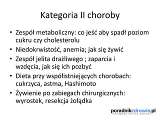 Kategoria II choroby
• Zespół metaboliczny: co jeśd aby spadł poziom
cukru czy cholesterolu
• Niedokrwistośd, anemia; jak się żywid
• Zespół jelita drażliwego ; zaparcia i
wzdęcia, jak się ich pozbyd
• Dieta przy współistniejących chorobach:
cukrzyca, astma, Hashimoto
• Żywienie po zabiegach chirurgicznych:
wyrostek, resekcja żołądka
 
